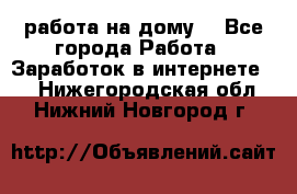 работа на дому  - Все города Работа » Заработок в интернете   . Нижегородская обл.,Нижний Новгород г.